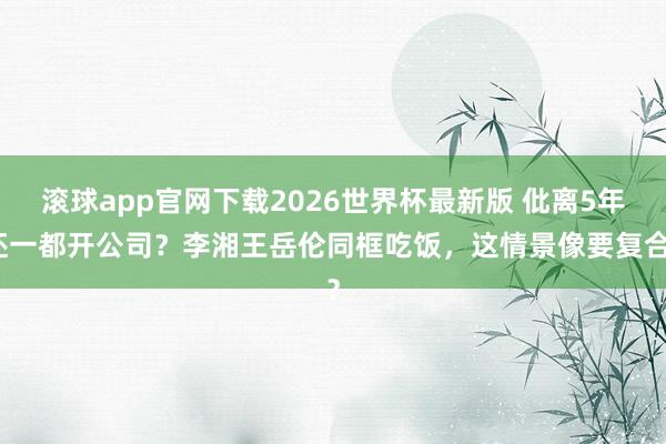 滚球app官网下载2026世界杯最新版 仳离5年还一都开公司?李湘王岳伦同框吃饭,这情景像要复合?