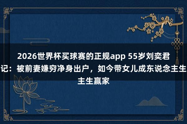 2026世界杯买球赛的正规app 55岁刘奕君逆袭记：被前妻嫌穷净身出户，如今带女儿成东说念主生赢家