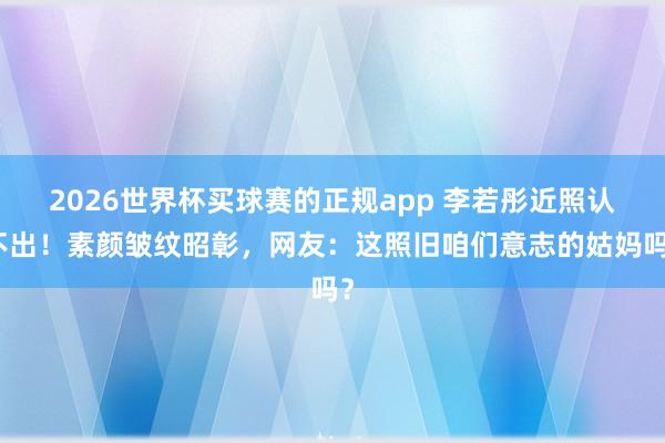 2026世界杯买球赛的正规app 李若彤近照认不出!素颜皱纹昭彰,网友:这照旧咱们意志的姑妈吗?