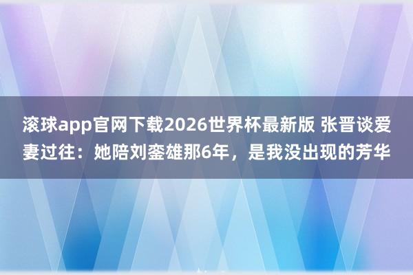 滚球app官网下载2026世界杯最新版 张晋谈爱妻过往:她陪刘銮雄那6年,是我没出现的芳华