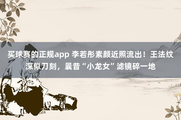 买球赛的正规app 李若彤素颜近照流出！王法纹深似刀刻，曩昔“小龙女”滤镜碎一地