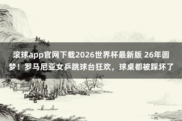 滚球app官网下载2026世界杯最新版 26年圆梦!罗马尼亚女乒跳球台狂欢,球桌都被踩坏了