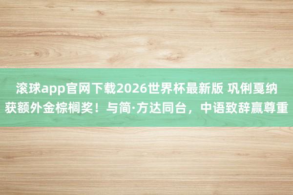 滚球app官网下载2026世界杯最新版 巩俐戛纳获额外金棕榈奖!与简·方达同台,中语致辞赢尊重