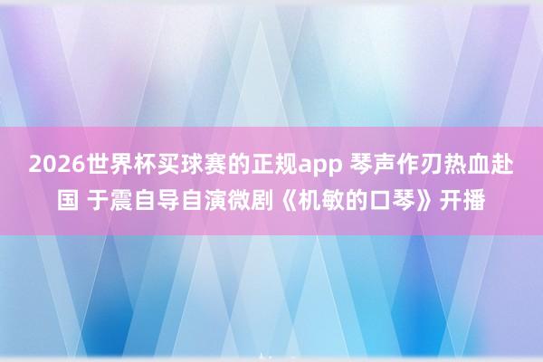 2026世界杯买球赛的正规app 琴声作刃热血赴国 于震自导自演微剧《机敏的口琴》开播