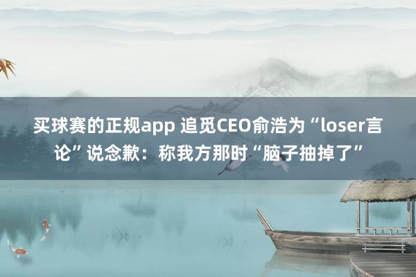 买球赛的正规app 追觅CEO俞浩为“loser言论”说念歉:称我方那时“脑子抽掉了”