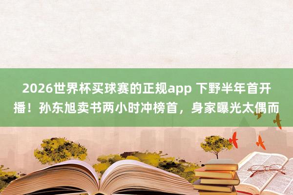 2026世界杯买球赛的正规app 下野半年首开播!孙东旭卖书两小时冲榜首,身家曝光太偶而