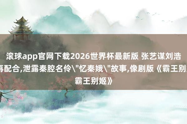 滚球app官网下载2026世界杯最新版 张艺谋刘浩存再配合，泄露秦腔名伶