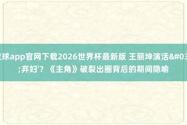滚球app官网下载2026世界杯最新版 王丽坤演活'弃妇'?《主角》破裂出圈背后的期间隐喻