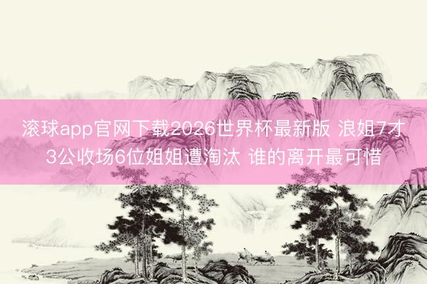 滚球app官网下载2026世界杯最新版 浪姐7才3公收场6位姐姐遭淘汰 谁的离开最可惜