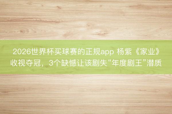 2026世界杯买球赛的正规app 杨紫《家业》收视夺冠,3个缺憾让该剧失“年度剧王”潜质