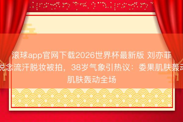 滚球app官网下载2026世界杯最新版 刘亦菲F1赛说念流汗脱妆被拍,38岁气象引热议:委果肌肤轰动全场