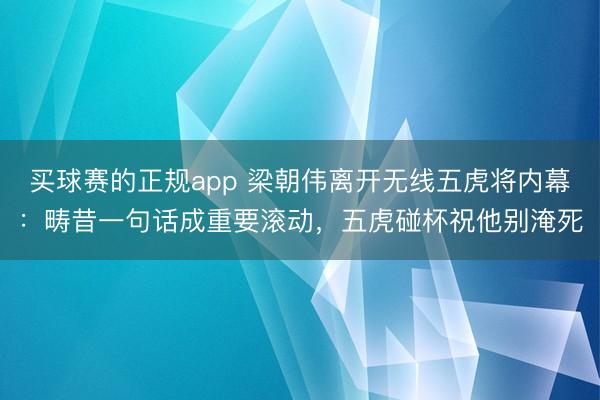 买球赛的正规app 梁朝伟离开无线五虎将内幕:畴昔一句话成重要滚动,五虎碰杯祝他别淹死