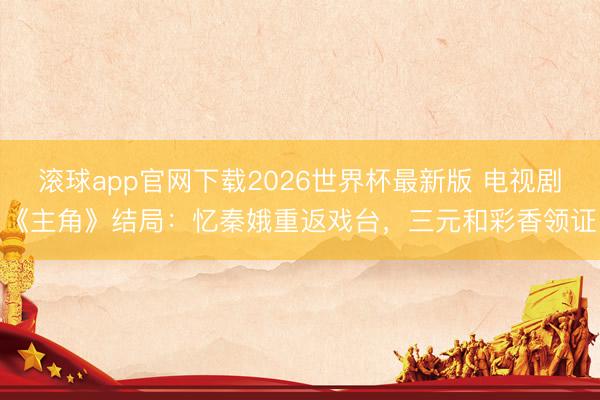 滚球app官网下载2026世界杯最新版 电视剧《主角》结局:忆秦娥重返戏台,三元和彩香领证