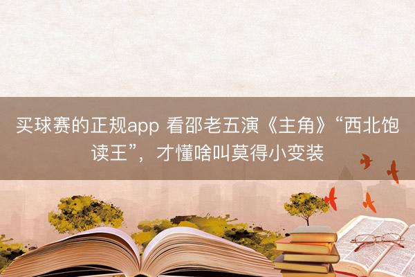 买球赛的正规app 看邵老五演《主角》“西北饱读王”,才懂啥叫莫得小变装