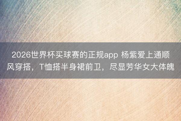 2026世界杯买球赛的正规app 杨紫爱上通顺风穿搭,T恤搭半身裙前卫,尽显芳华女大体魄