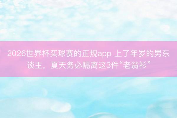 2026世界杯买球赛的正规app 上了年岁的男东谈主,夏天务必隔离这3件“老翁衫”