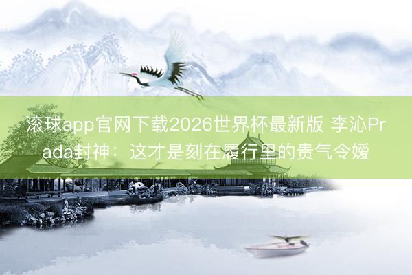 滚球app官网下载2026世界杯最新版 李沁Prada封神:这才是刻在履行里的贵气令嫒