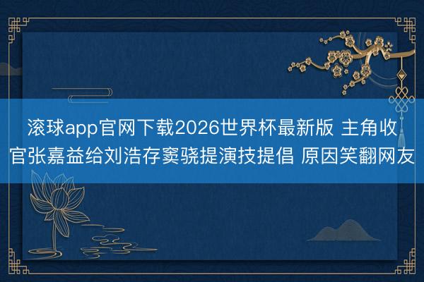 滚球app官网下载2026世界杯最新版 主角收官张嘉益给刘浩存窦骁提演技提倡 原因笑翻网友