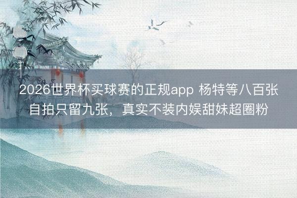 2026世界杯买球赛的正规app 杨特等八百张自拍只留九张,真实不装内娱甜妹超圈粉