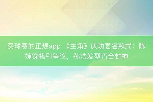 买球赛的正规app 《主角》庆功宴名款式:陈婷穿搭引争议,孙浩发型巧合封神
