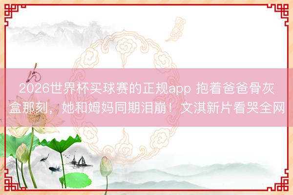 2026世界杯买球赛的正规app 抱着爸爸骨灰盒那刻,她和姆妈同期泪崩!文淇新片看哭全网
