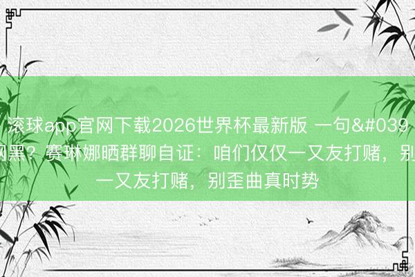滚球app官网下载2026世界杯最新版 一句'肉痛'被全网黑?赛琳娜晒群聊自证:咱们仅仅一又友打赌,别歪曲真时势