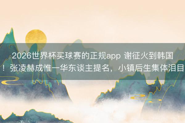 2026世界杯买球赛的正规app 谢征火到韩国！张凌赫成惟一华东谈主提名，小镇后生集体泪目