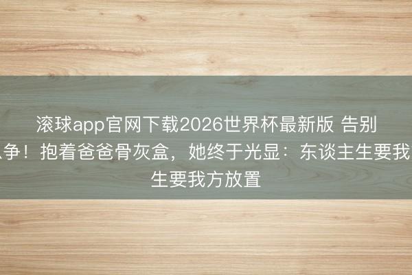 滚球app官网下载2026世界杯最新版 告别不是息争!抱着爸爸骨灰盒,她终于光显:东谈主生要我方放置
