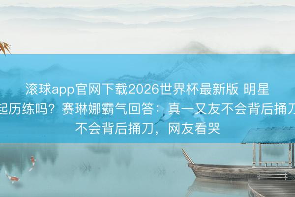 滚球app官网下载2026世界杯最新版 明星闺蜜情经得起历练吗?赛琳娜霸气回答:真一又友不会背后捅刀,网友看哭