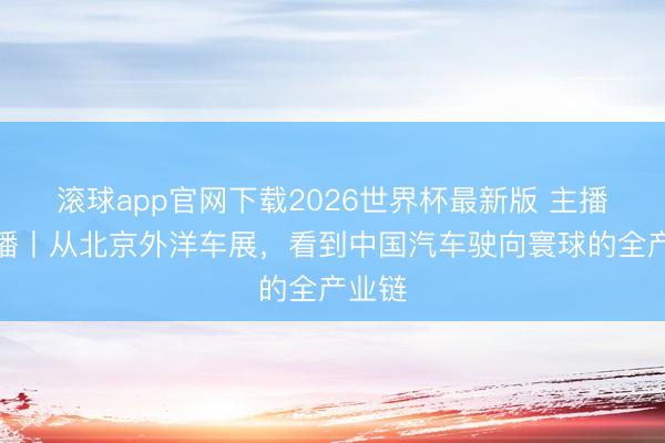 滚球app官网下载2026世界杯最新版 主播说联播丨从北京外洋车展,看到中国汽车驶向寰球的全产业链