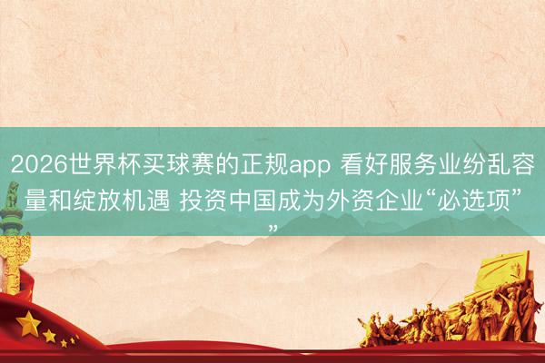 2026世界杯买球赛的正规app 看好服务业纷乱容量和绽放机遇 投资中国成为外资企业“必选项”