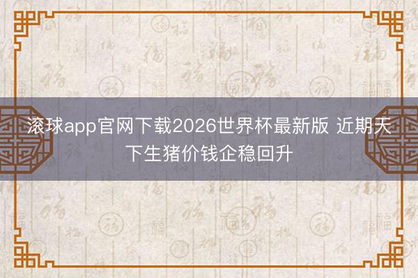 滚球app官网下载2026世界杯最新版 近期天下生猪价钱企稳回升