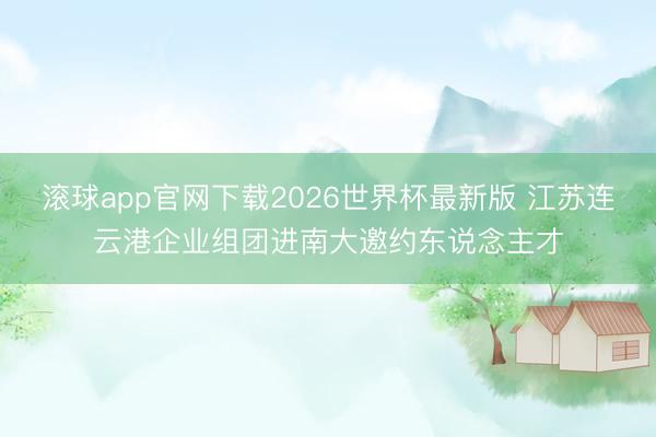 滚球app官网下载2026世界杯最新版 江苏连云港企业组团进南大邀约东说念主才