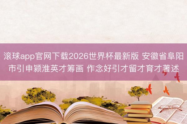 滚球app官网下载2026世界杯最新版 安徽省阜阳市引申颍淮英才筹画 作念好引才留才育才著述