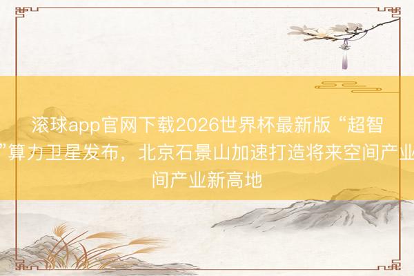 滚球app官网下载2026世界杯最新版 “超智算一号”算力卫星发布,北京石景山加速打造将来空间产业新高地