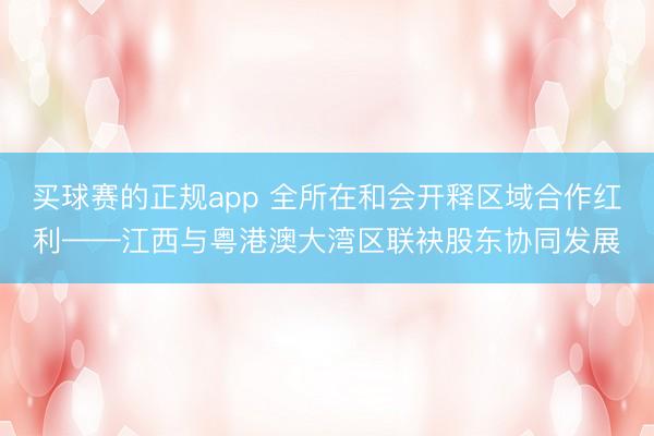买球赛的正规app 全所在和会开释区域合作红利——江西与粤港澳大湾区联袂股东协同发展