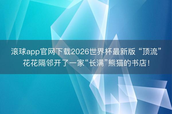 滚球app官网下载2026世界杯最新版 “顶流”花花隔邻开了一家“长满”熊猫的书店!