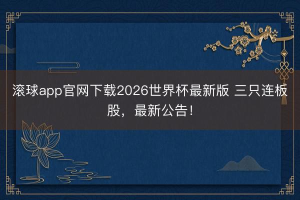 滚球app官网下载2026世界杯最新版 三只连板股,最新公告!