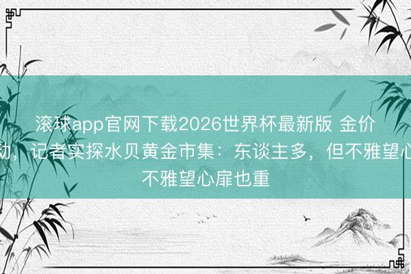 滚球app官网下载2026世界杯最新版 金价大幅轰动，记者实探水贝黄金市集：东谈主多，但不雅望心扉也重