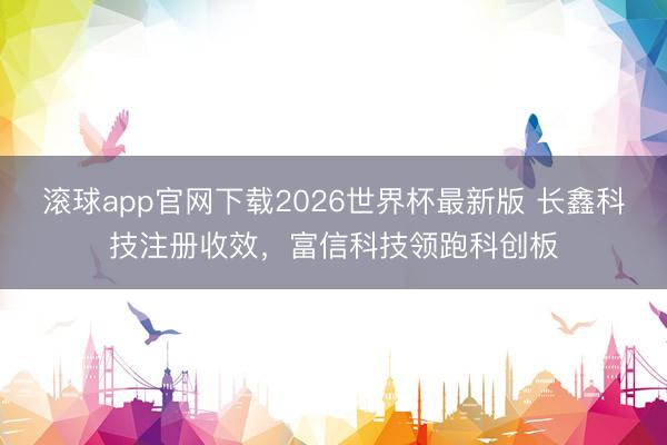 滚球app官网下载2026世界杯最新版 长鑫科技注册收效,富信科技领跑科创板