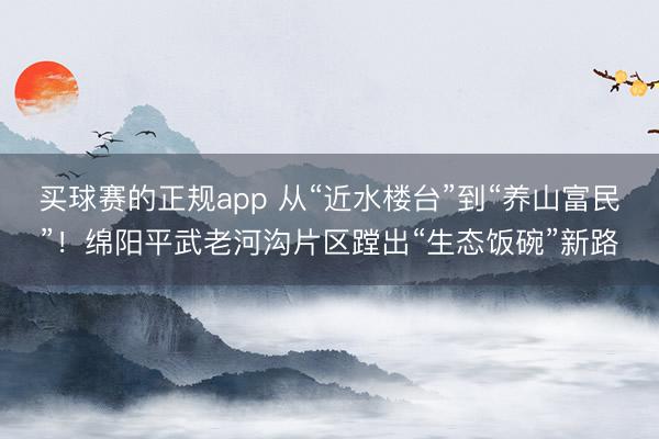 买球赛的正规app 从“近水楼台”到“养山富民”!绵阳平武老河沟片区蹚出“生态饭碗”新路