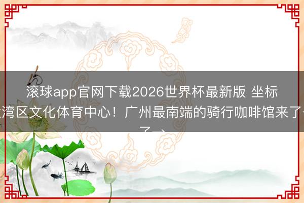 滚球app官网下载2026世界杯最新版 坐标大湾区文化体育中心!广州最南端的骑行咖啡馆来了→
