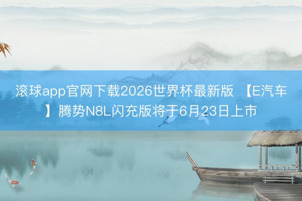 滚球app官网下载2026世界杯最新版 【E汽车】腾势N8L闪充版将于6月23日上市