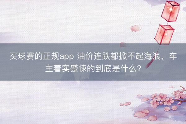 买球赛的正规app 油价连跌都掀不起海浪,车主着实蹙悚的到底是什么?