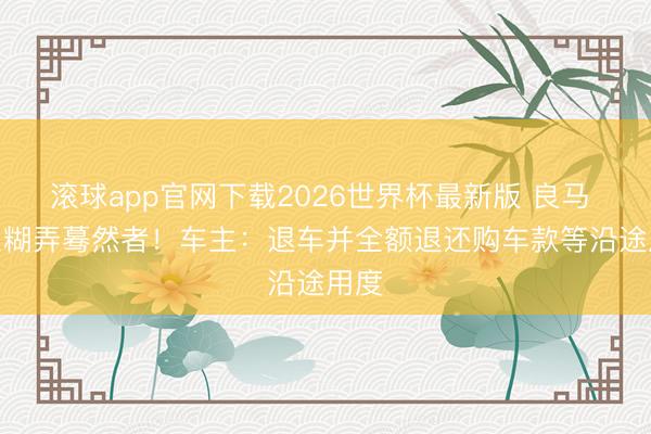 滚球app官网下载2026世界杯最新版 良马 3 系糊弄蓦然者!车主:退车并全额退还购车款等沿途用度