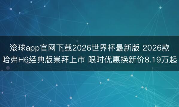 滚球app官网下载2026世界杯最新版 2026款哈弗H6经典版崇拜上市 限时优惠换新价8.19万起