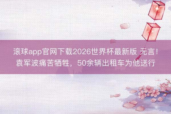 滚球app官网下载2026世界杯最新版 无言!袁军波痛苦牺牲,50余辆出租车为他送行