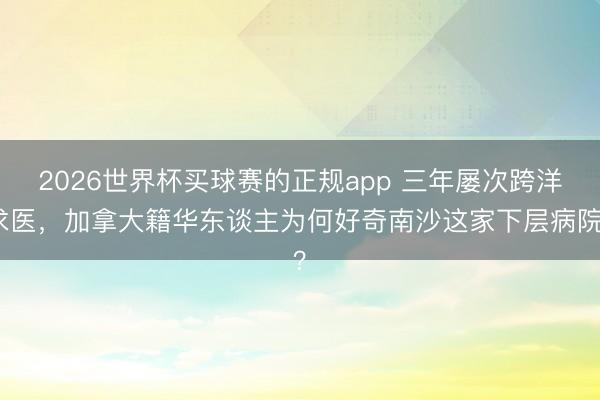 2026世界杯买球赛的正规app 三年屡次跨洋求医,加拿大籍华东谈主为何好奇南沙这家下层病院?