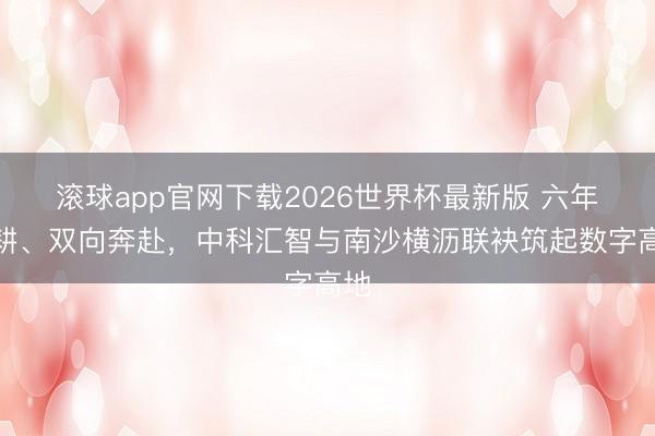 滚球app官网下载2026世界杯最新版 六年深耕、双向奔赴,中科汇智与南沙横沥联袂筑起数字高地