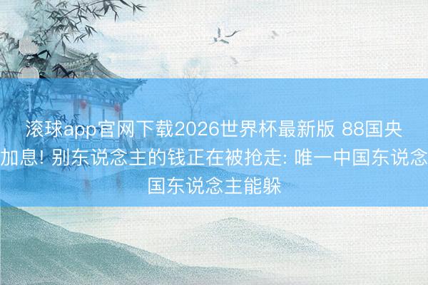 滚球app官网下载2026世界杯最新版 88国央行连夜加息! 别东说念主的钱正在被抢走: 唯一中国东说念主能躲